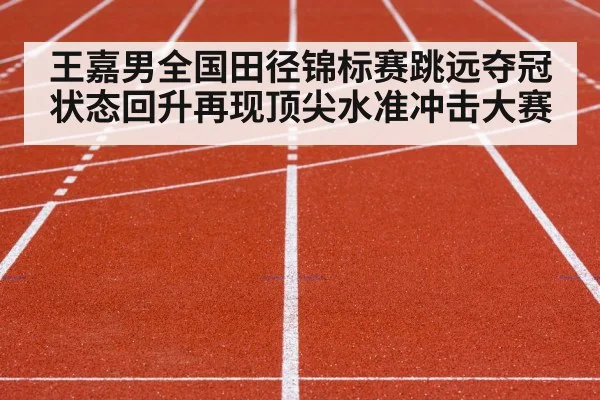 王嘉男全国田径锦标赛跳远夺冠 状态回升再现顶尖水准冲击大赛