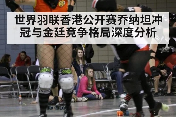 世界羽联香港公开赛乔纳坦冲冠与金廷竞争格局深度分析